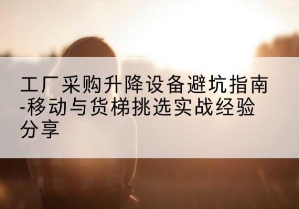 沙洋移动式升降机怎么选-工厂采购升降设备避坑指南-移动与货梯挑选实战经验分享