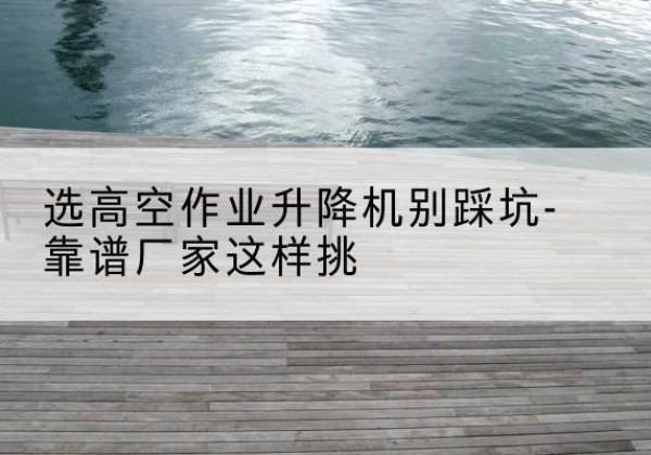 沙洋剪叉式升降机厂家-选高空作业升降机别踩坑-靠谱厂家这样挑