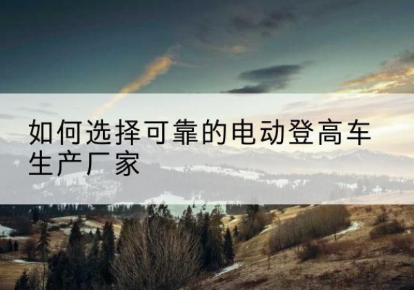 沙洋电动登高车厂家-如何选择可靠的电动登高车生产厂家