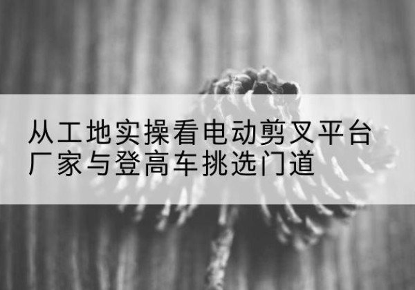 沙洋电动剪叉升降平台厂家-从工地实操看电动剪叉平台厂家与登高车挑选门道