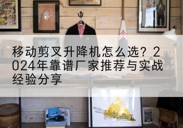 沙洋升降平台厂家推荐-移动剪叉升降机怎么选？2024年靠谱厂家推荐与实战经验分享